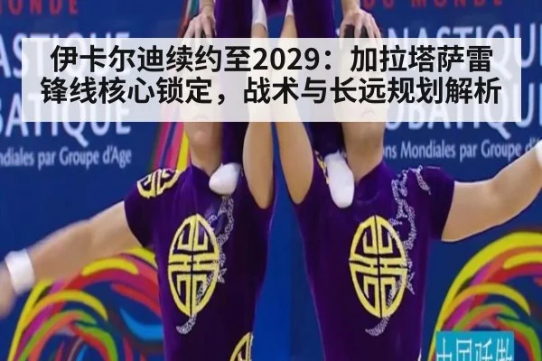 伊卡尔迪续约至2029：加拉塔萨雷锋线核心锁定，战术与长远规划解析