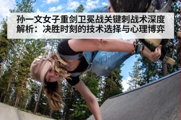孙一文女子重剑卫冕战关键刺战术深度解析：决胜时刻的技术选择与心理博弈