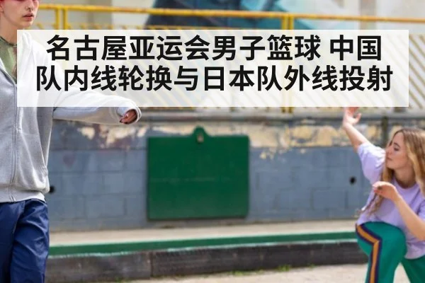 名古屋亚运会男子篮球 中国队内线轮换与日本队外线投射